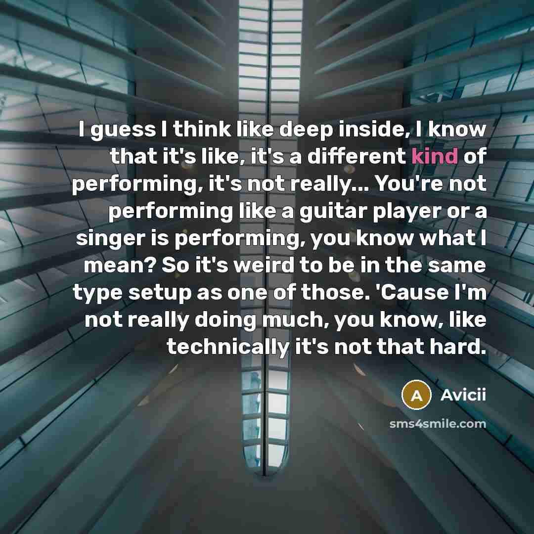 “I guess I think like deep inside, I know that it's like, it's a different kind of performing, it's not really... You're not performing like a guitar player or a singer is performing, you know what I mean? So it's weird to be in the same type setup as one of those. 'Cause I'm not really doing much…” quote by Avicii