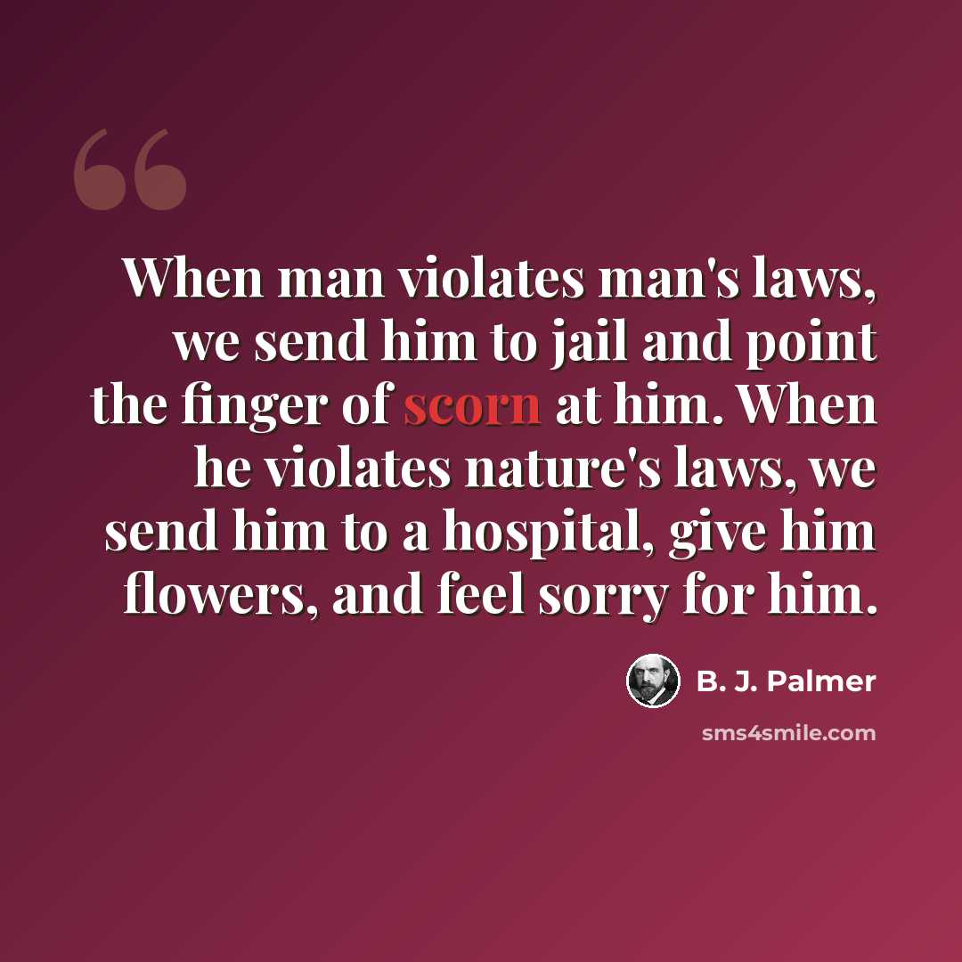 “When man violates man's laws, we send him to jail and point the finger of scorn at him. When he violates nature's laws, we send him to a hospital, give him flowers, and feel sorry for him.” quote by B. J. Palmer