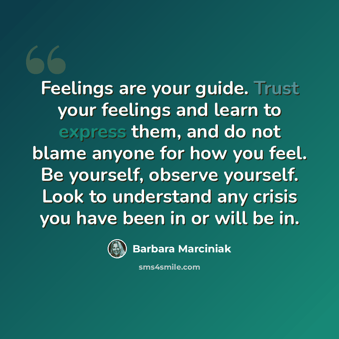 “Feelings are your guide. Trust your feelings and learn to express them, and do not blame anyone for how you feel. Be yourself, observe yourself. Look to understand any crisis you have been in or will be in.” quote by Barbara Marciniak