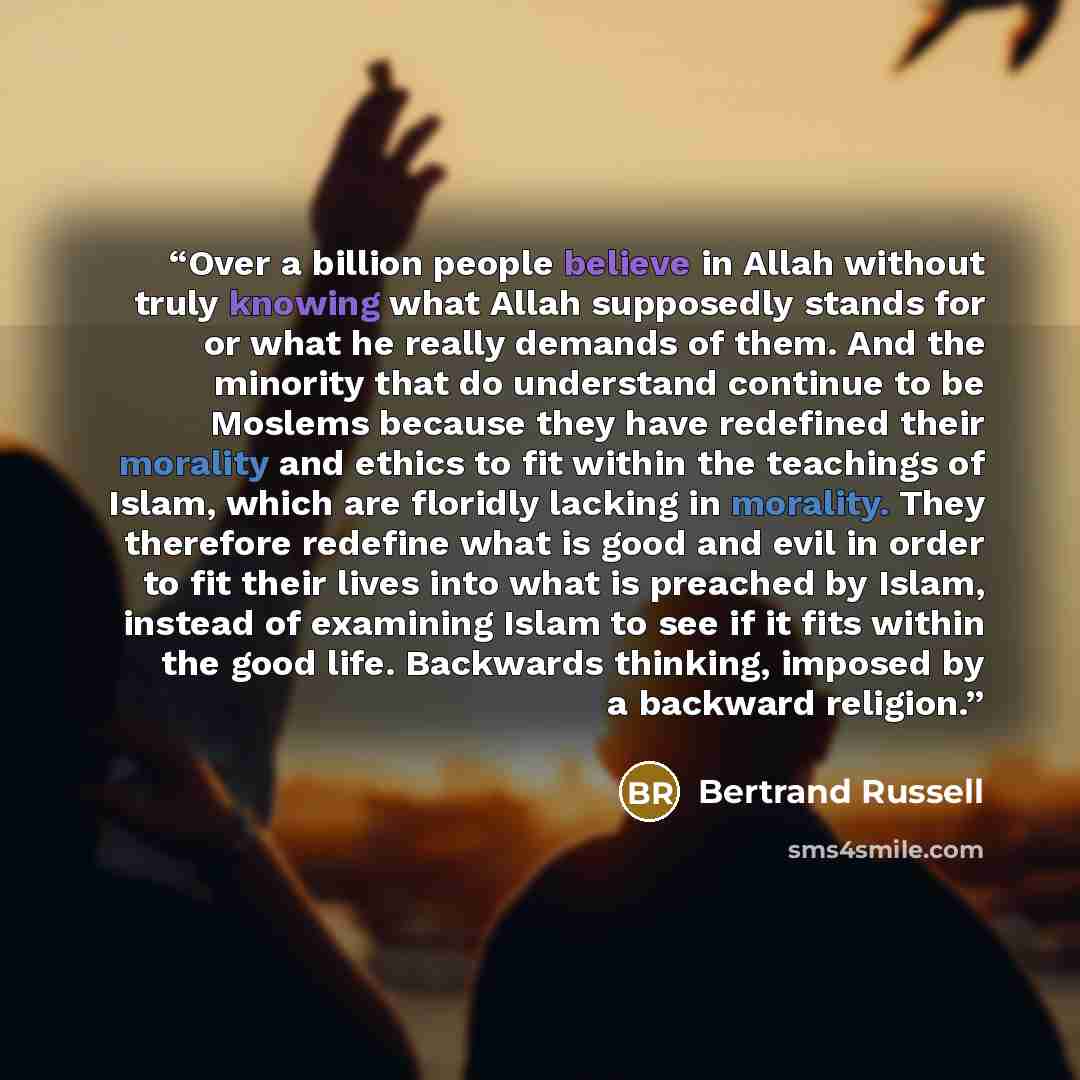 “Over a billion people believe in Allah without truly knowing what Allah supposedly stands for or what he really demands of them. And the minority that do understand continue to be Moslems because they have redefined their morality and ethics to fit within the teachings of Islam, which are floridly…” quote by Bertrand Russell