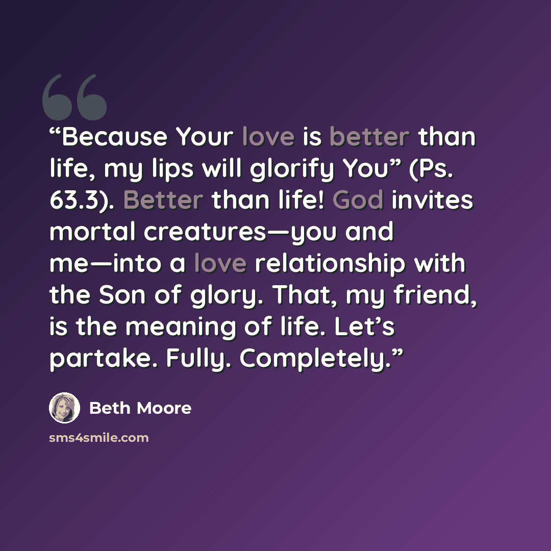 “Because Your love is better than life, my lips will glorify You” (Ps. 63.3). Better than life! God invites mortal creatures—you and me—into a love relationship with the Son of glory. That, my friend, is the meaning of life. Let’s partake. Fully. Completely.” quote by Beth Moore