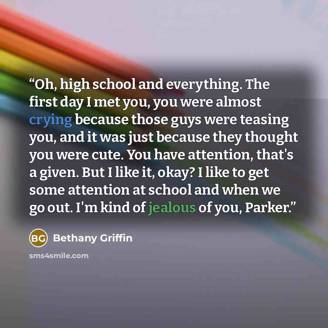 “Oh, high school and everything. The first day I met you, you were almost crying because those guys were teasing you, and it was just because they thought you were cute. You have attention, that's a given. But I like it, okay? I like to get some attention at school and when we go out. I'm kind of…” quote by Bethany Griffin