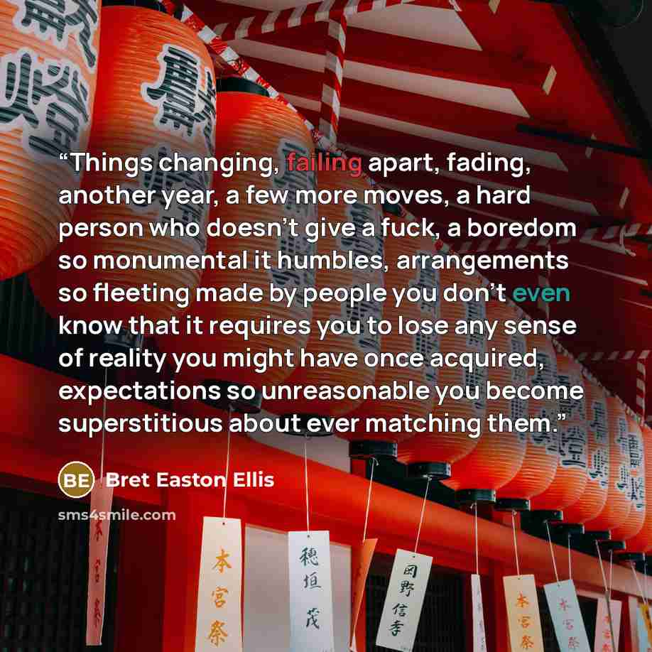 “Things changing, failing apart, fading, another year, a few more moves, a hard person who doesn't give a fuck, a boredom so monumental it humbles, arrangements so fleeting made by people you don't even know that it requires you to lose any sense of reality you might have once acquired…” quote by Bret Easton Ellis