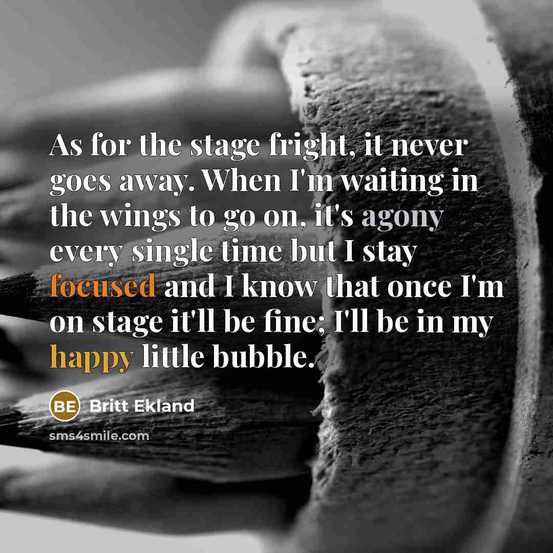 “As for the stage fright, it never goes away. When I'm waiting in the wings to go on, it's agony every single time but I stay focused and I know that once I'm on stage it'll be fine; I'll be in my happy little bubble.” quote by Britt Ekland