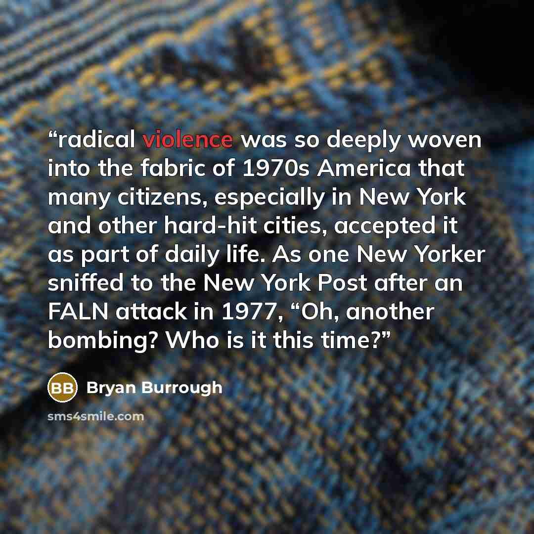 “radical violence was so deeply woven into the fabric of 1970s America that many citizens, especially in New York and other hard-hit cities, accepted it as part of daily life. As one New Yorker sniffed to the New York Post after an FALN attack in 1977, “Oh, another bombing? Who is it this time?” quote by Bryan Burrough