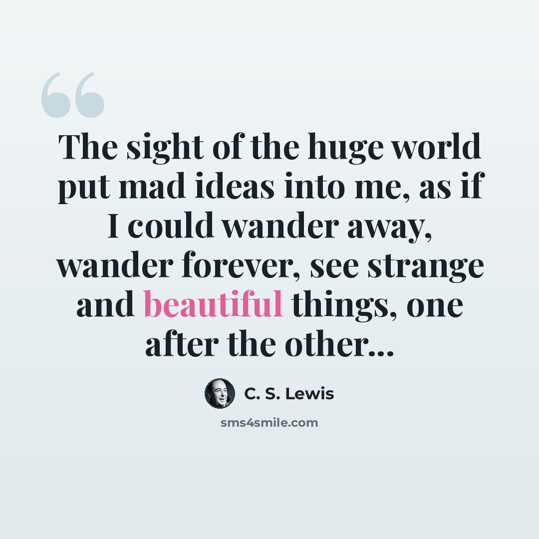 “The sight of the huge world put mad ideas into me, as if I could wander away, wander forever, see strange and beautiful things, one after the other...” quote by C. S. Lewis