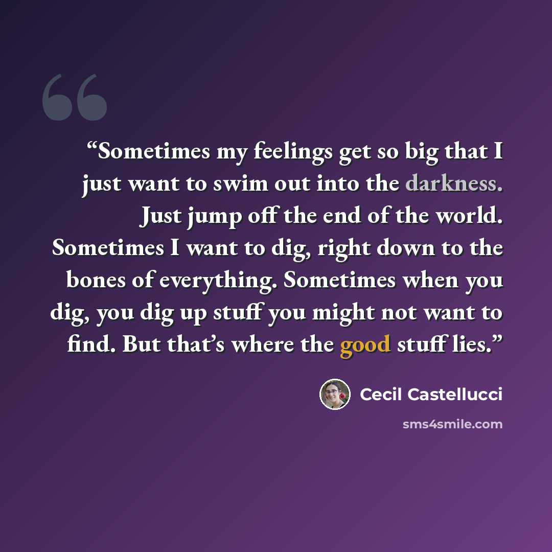“Sometimes my feelings get so big that I just want to swim out into the darkness. Just jump off the end of the world. Sometimes I want to dig, right down to the bones of everything. Sometimes when you dig, you dig up stuff you might not want to find. But that’s where the good stuff lies.” quote by Cecil Castellucci
