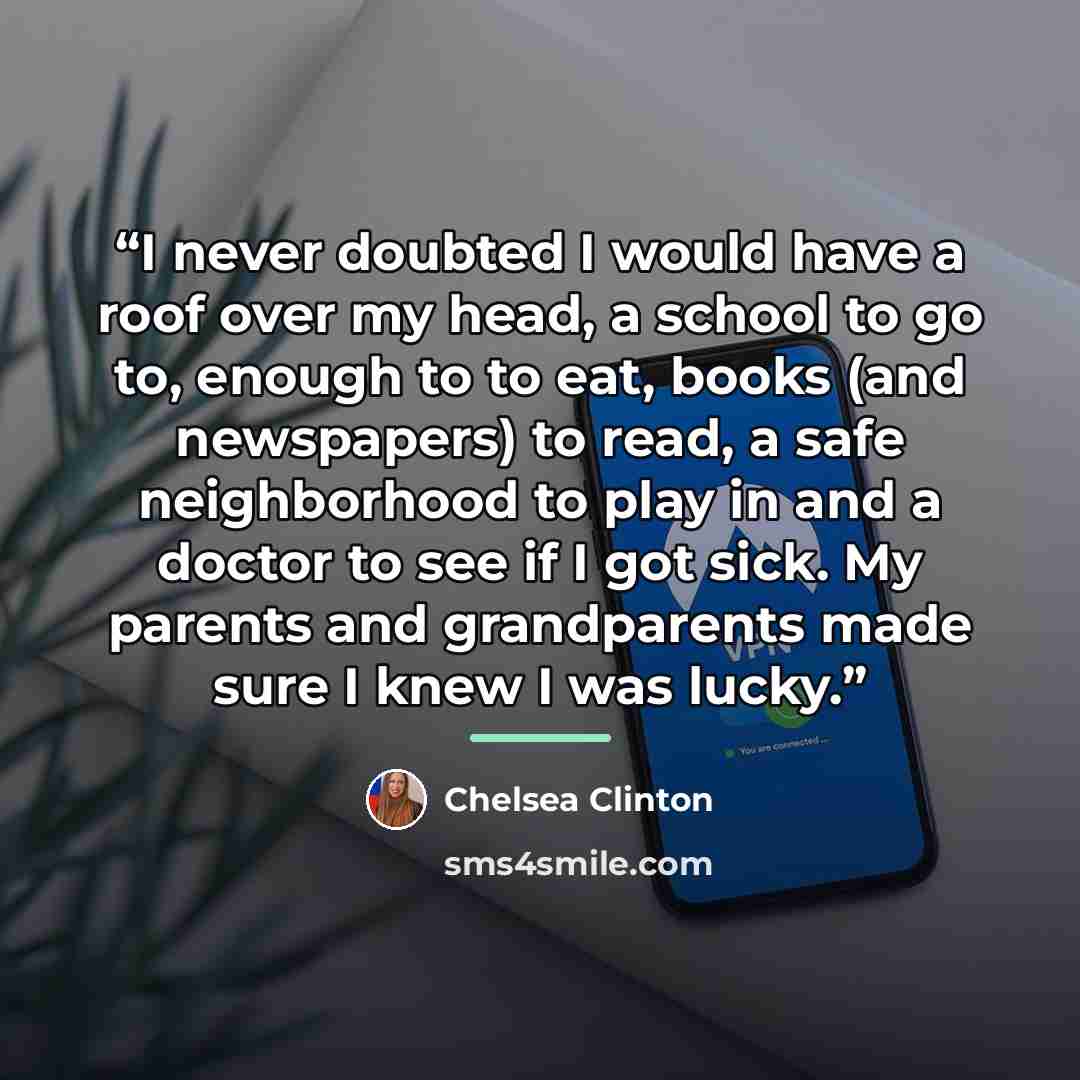 “I never doubted I would have a roof over my head, a school to go to, enough to to eat, books (and newspapers) to read, a safe neighborhood to play in and a doctor to see if I got sick. My parents and grandparents made sure I knew I was lucky.” quote by Chelsea Clinton