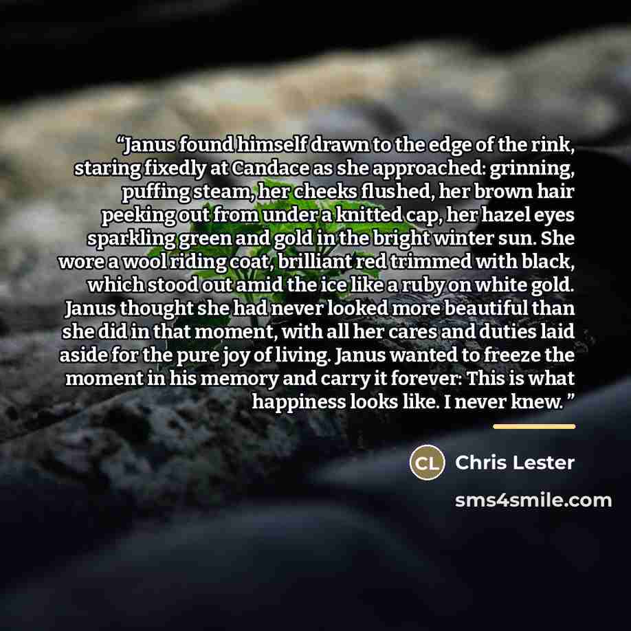 “Janus found himself drawn to the edge of the rink, staring fixedly at Candace as she approached: grinning, puffing steam, her cheeks flushed, her brown hair peeking out from under a knitted cap, her hazel eyes sparkling green and gold in the bright winter sun. She wore a wool riding coat…” quote by Chris Lester