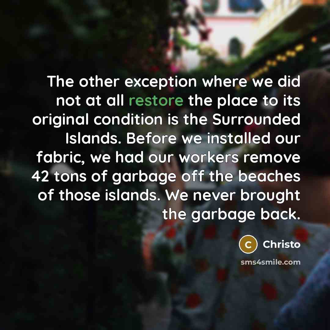“The other exception where we did not at all restore the place to its original condition is the Surrounded Islands. Before we installed our fabric, we had our workers remove 42 tons of garbage off the beaches of those islands. We never brought the garbage back.” quote by Christo