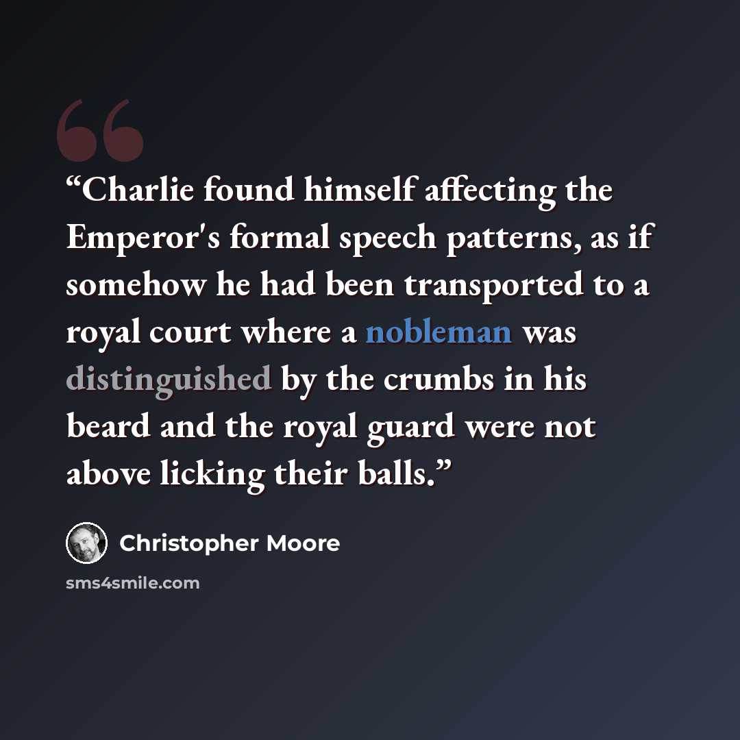 “Charlie found himself affecting the Emperor's formal speech patterns, as if somehow he had been transported to a royal court where a nobleman was distinguished by the crumbs in his beard and the royal guard were not above licking their balls.” quote by Christopher Moore