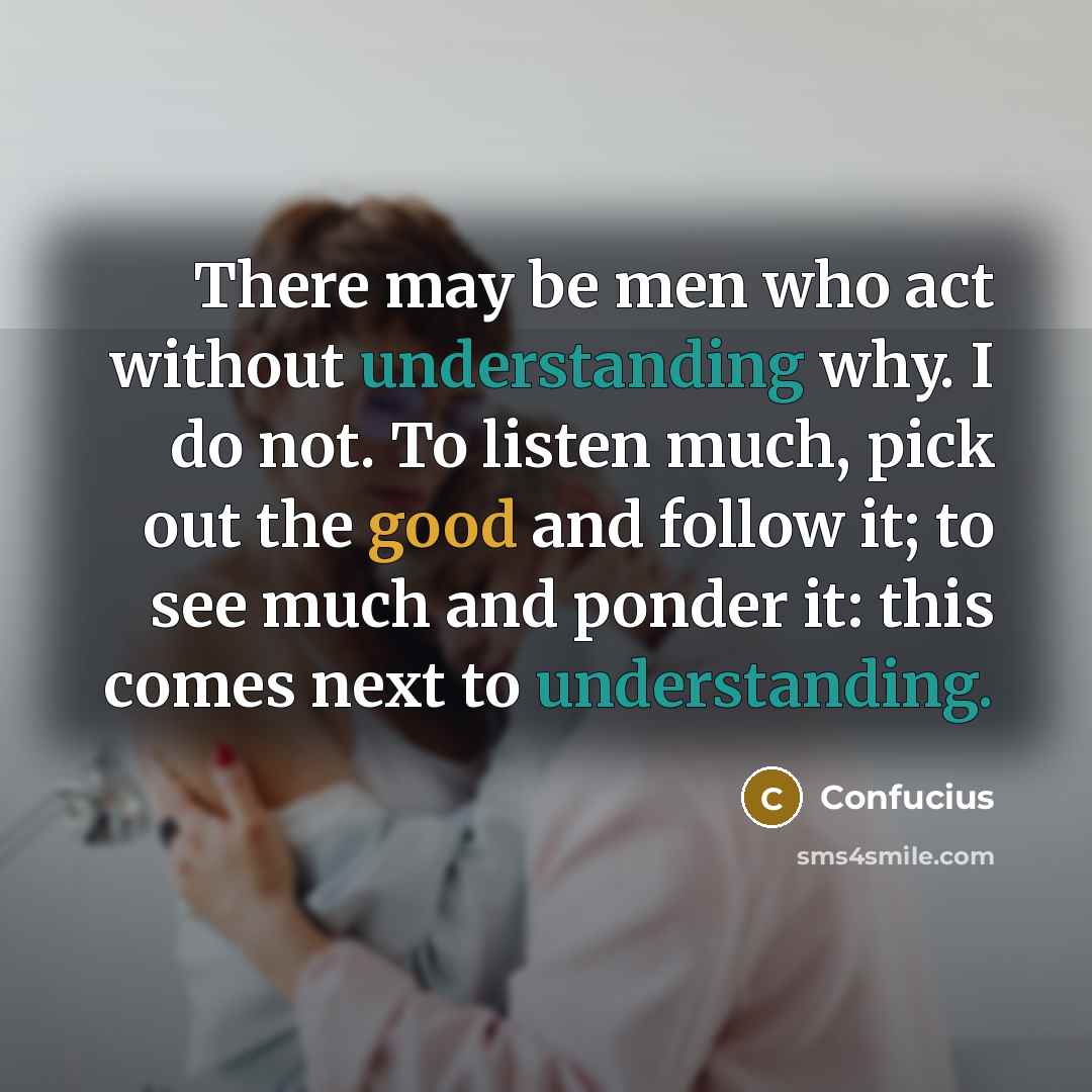 “There may be men who act without understanding why. I do not. To listen much, pick out the good and follow it; to see much and ponder it: this comes next to understanding.” quote by Confucius
