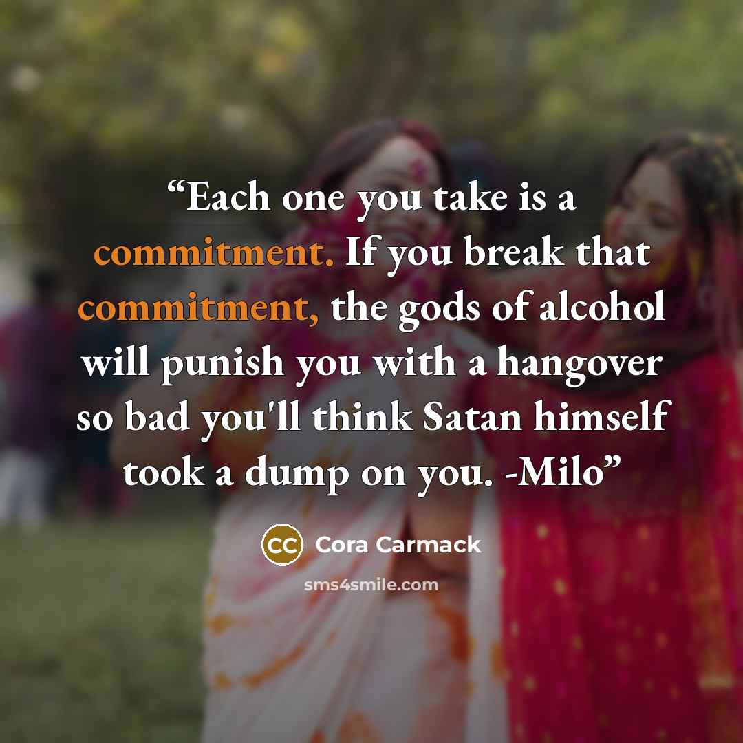 “Each one you take is a commitment. If you break that commitment, the gods of alcohol will punish you with a hangover so bad you'll think Satan himself took a dump on you. -Milo” quote by Cora Carmack