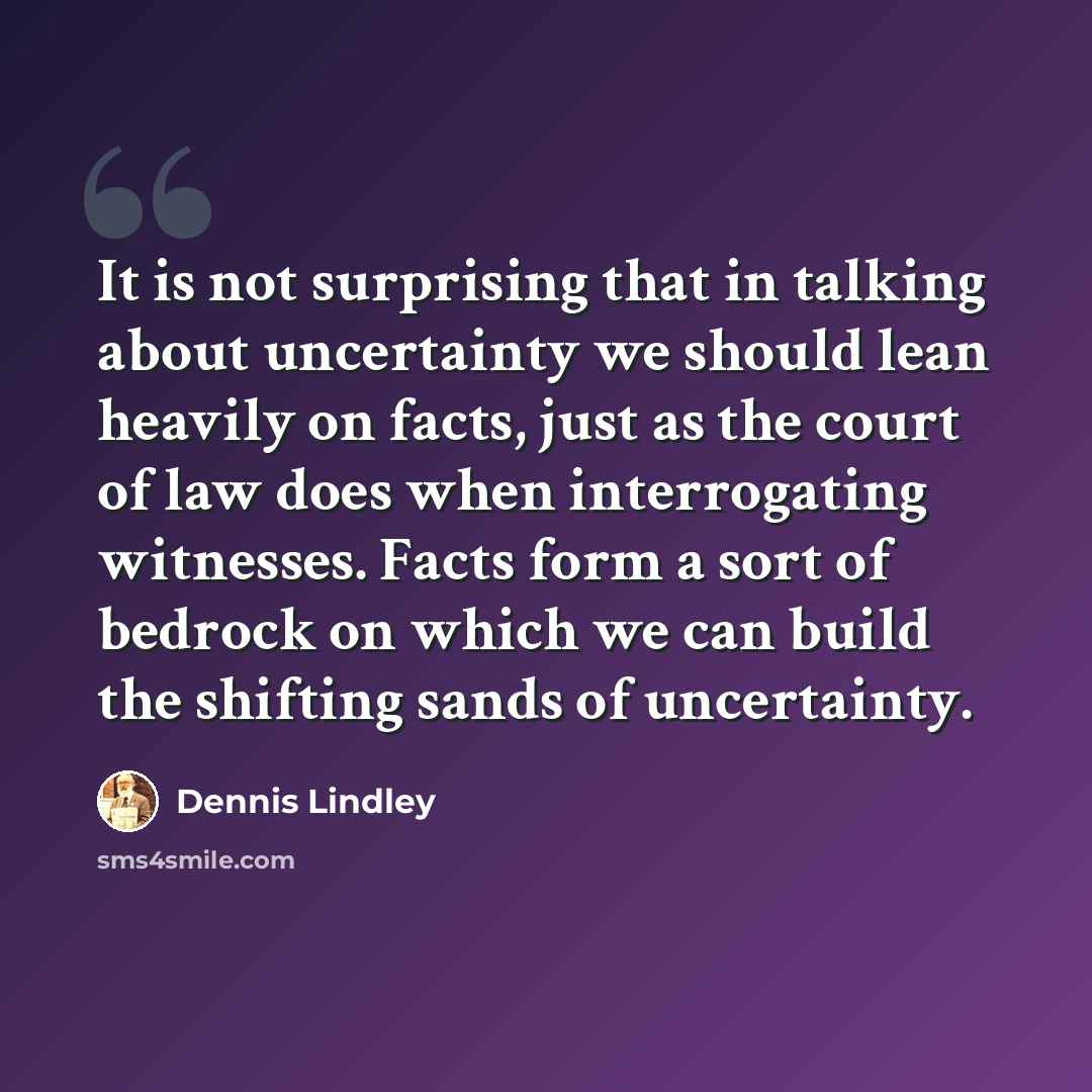 “It is not surprising that in talking about uncertainty we should lean heavily on facts, just as the court of law does when interrogating witnesses. Facts form a sort of bedrock on which we can build the shifting sands of uncertainty.” quote by Dennis Lindley