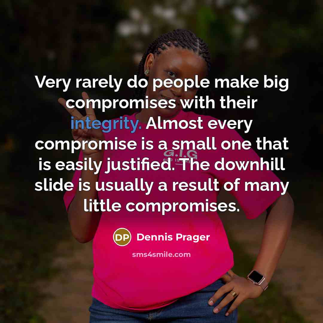“Very rarely do people make big compromises with their integrity. Almost every compromise is a small one that is easily justified. The downhill slide is usually a result of many little compromises.” quote by Dennis Prager