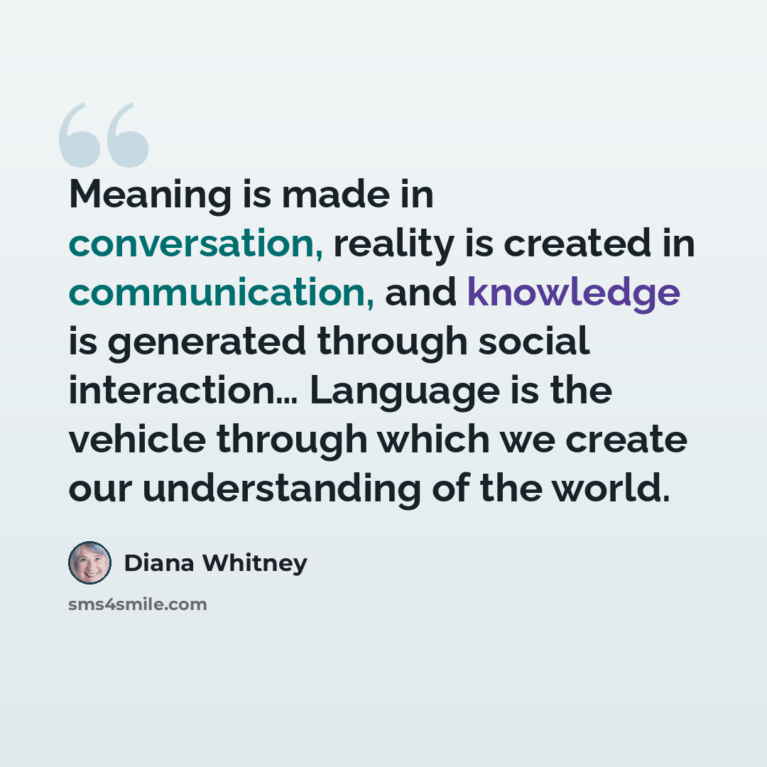 “Meaning is made in conversation, reality is created in communication, and knowledge is generated through social interaction… Language is the vehicle through which we create our understanding of the world.” quote by Diana Whitney