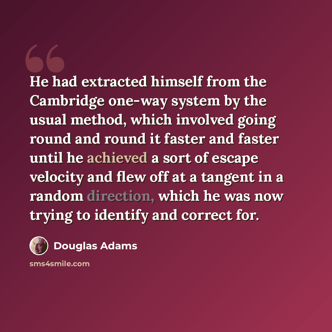 “He had extracted himself from the Cambridge one-way system by the usual method, which involved going round and round it faster and faster until he achieved a sort of escape velocity and flew off at a tangent in a random direction, which he was now trying to identify and correct for.” quote by Douglas Adams