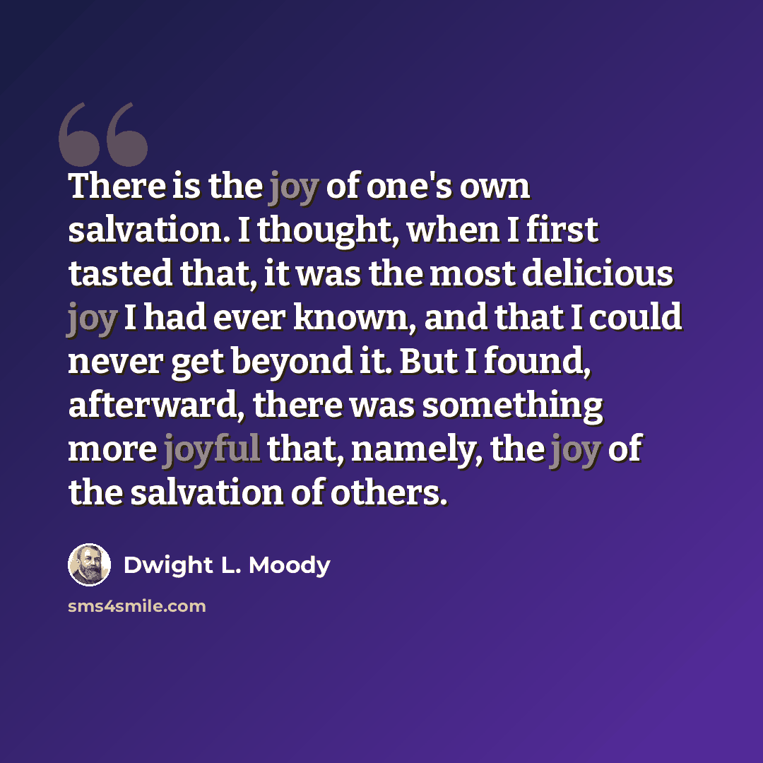 “There is the joy of one's own salvation. I thought, when I first tasted that, it was the most delicious joy I had ever known, and that I could never get beyond it. But I found, afterward, there was something more joyful that, namely, the joy of the salvation of others.” quote by Dwight L. Moody