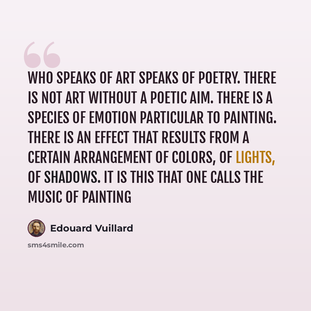 “Who speaks of art speaks of poetry. There is not art without a poetic aim. There is a species of emotion particular to painting. There is an effect that results from a certain arrangement of colors, of lights, of shadows. It is this that one calls the music of painting” quote by Edouard Vuillard