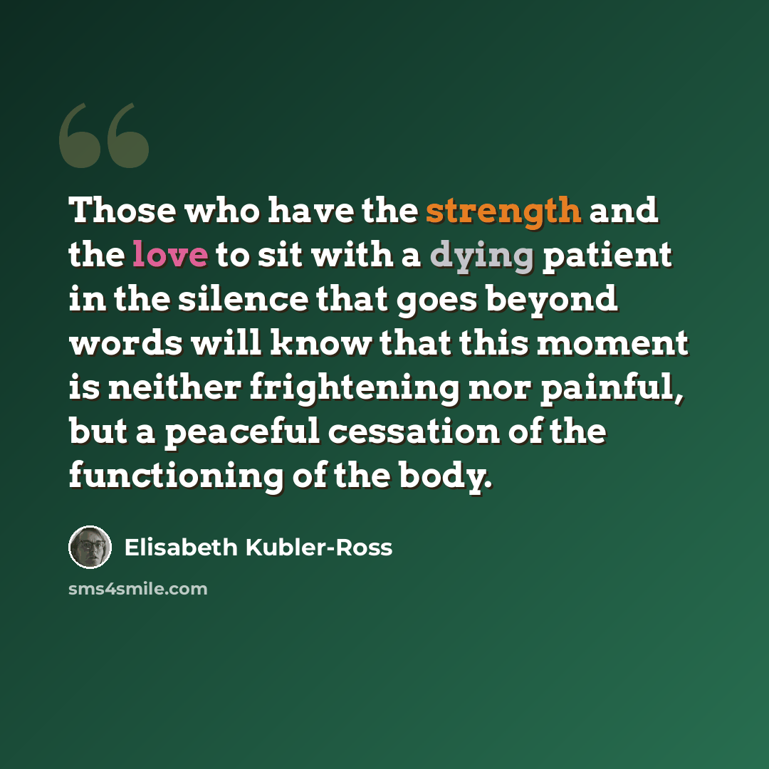 “Those who have the strength and the love to sit with a dying patient in the silence that goes beyond words will know that this moment is neither frightening nor painful, but a peaceful cessation of the functioning of the body.” quote by Elisabeth Kubler-Ross