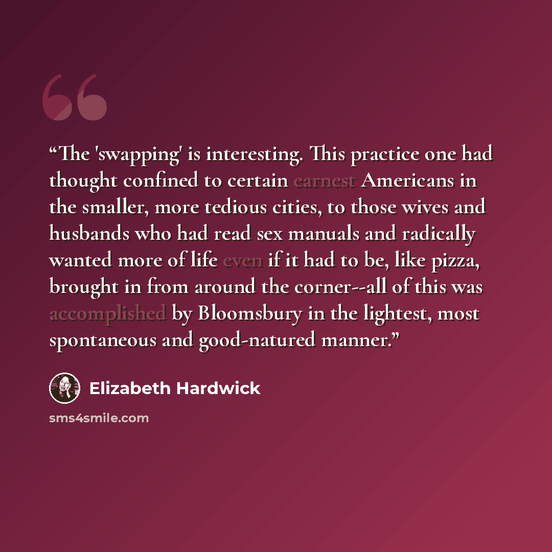 “The 'swapping' is interesting. This practice one had thought confined to certain earnest Americans in the smaller, more tedious cities, to those wives and husbands who had read sex manuals and radically wanted more of life even if it had to be, like pizza, brought in from around the corner--all of…” quote by Elizabeth Hardwick