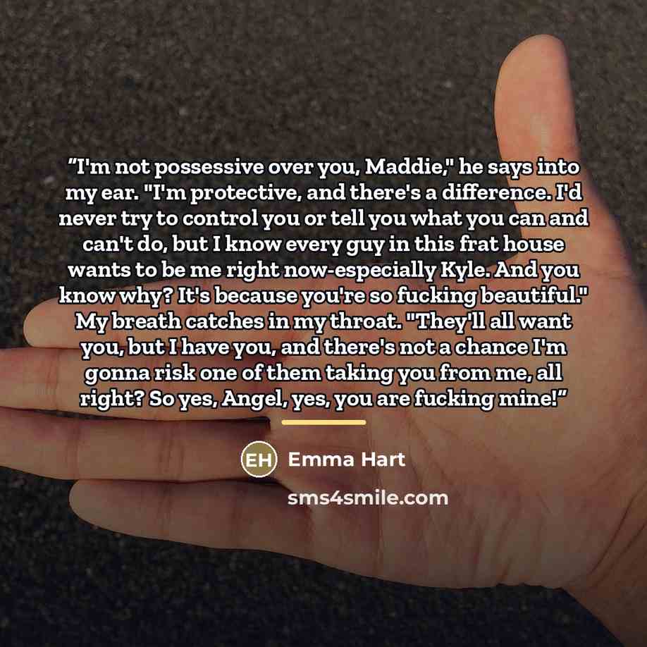 “I'm not possessive over you, Maddie," he says into my ear. "I'm protective, and there's a difference. I'd never try to control you or tell you what you can and can't do, but I know every guy in this frat house wants to be me right now-especially Kyle. And you know why? It's because you're so…” quote by Emma Hart
