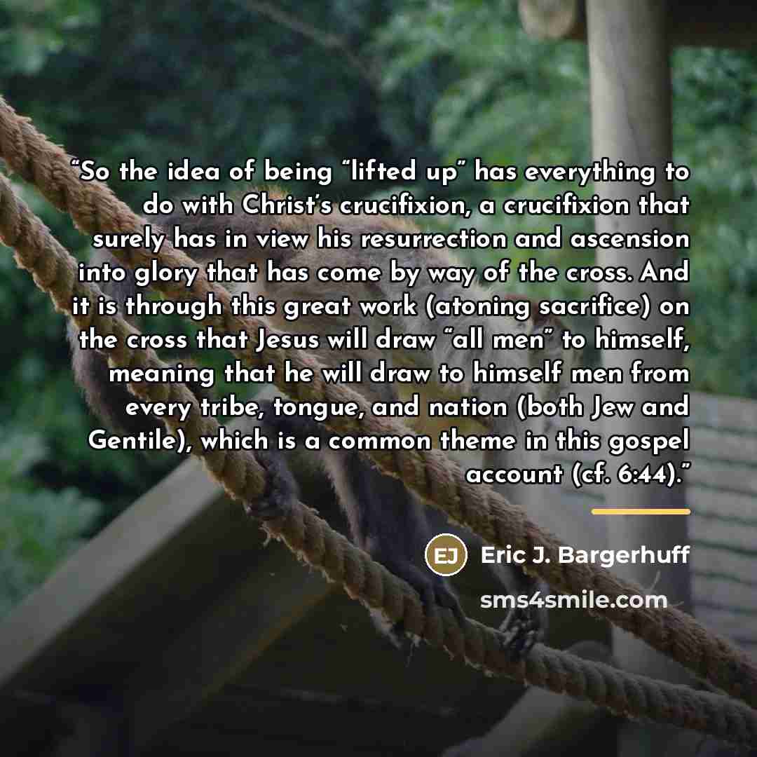 “So the idea of being “lifted up” has everything to do with Christ’s crucifixion, a crucifixion that surely has in view his resurrection and ascension into glory that has come by way of the cross. And it is through this great work (atoning sacrifice) on the cross that Jesus will draw “all men” to…” quote by Eric J. Bargerhuff