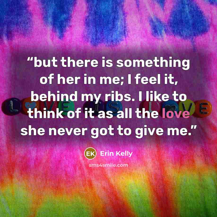 “but there is something of her in me; I feel it, behind my ribs. I like to think of it as all the love she never got to give me.” quote by Erin Kelly