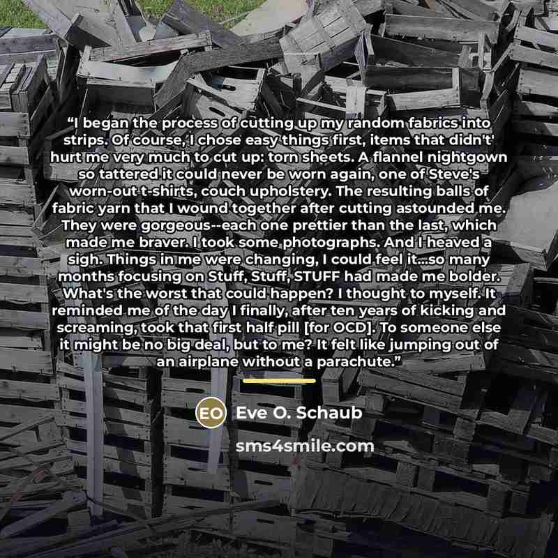 “I began the process of cutting up my random fabrics into strips. Of course, I chose easy things first, items that didn't' hurt me very much to cut up: torn sheets. A flannel nightgown so tattered it could never be worn again, one of Steve's worn-out t-shirts, couch upholstery. The resulting balls…” quote by Eve O. Schaub