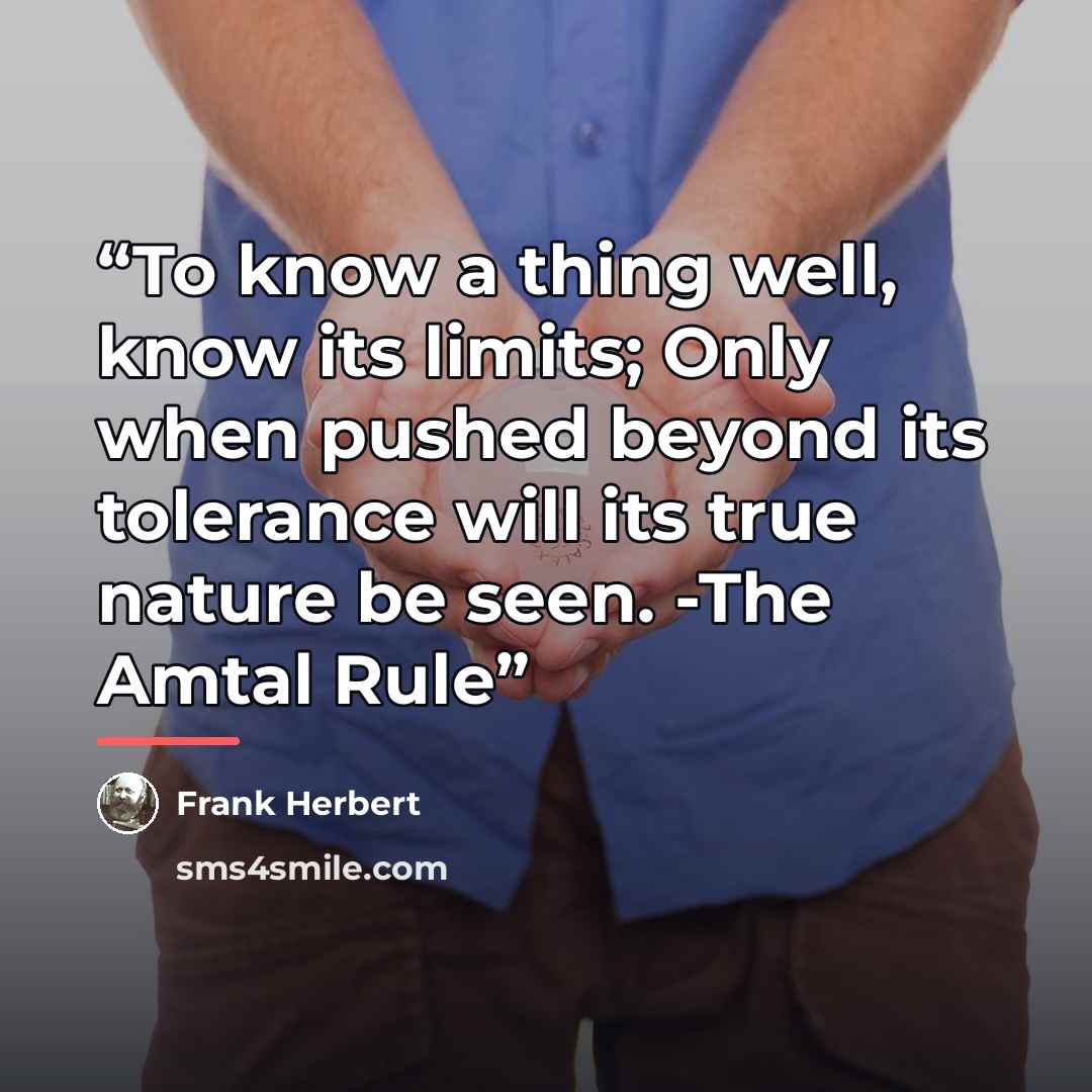 “To know a thing well, know its limits; Only when pushed beyond its tolerance will its true nature be seen. -The Amtal Rule” quote by Frank Herbert