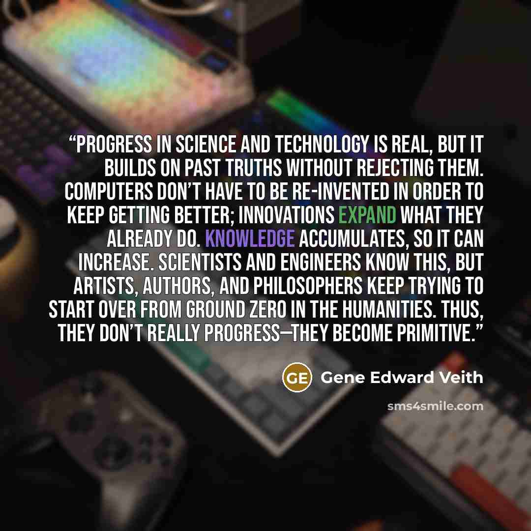 “Progress in science and technology is real, but it builds on past truths without rejecting them. Computers don’t have to be re-invented in order to keep getting better; innovations expand what they already do. Knowledge accumulates, so it can increase. Scientists and engineers know this, but…” quote by Gene Edward Veith