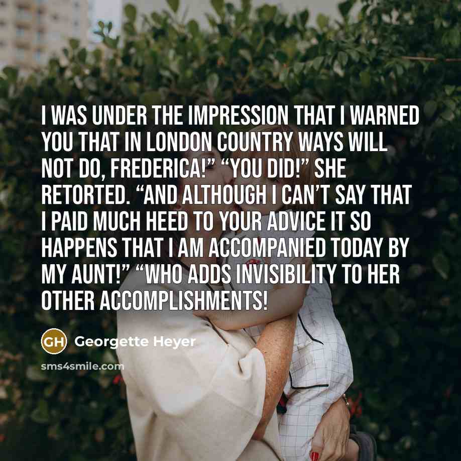 “I was under the impression that I warned you that in London country ways will not do, Frederica!” “You did!” she retorted. “And although I can’t say that I paid much heed to your advice it so happens that I am accompanied today by my aunt!” “Who adds invisibility to her other accomplishments!” quote by Georgette Heyer