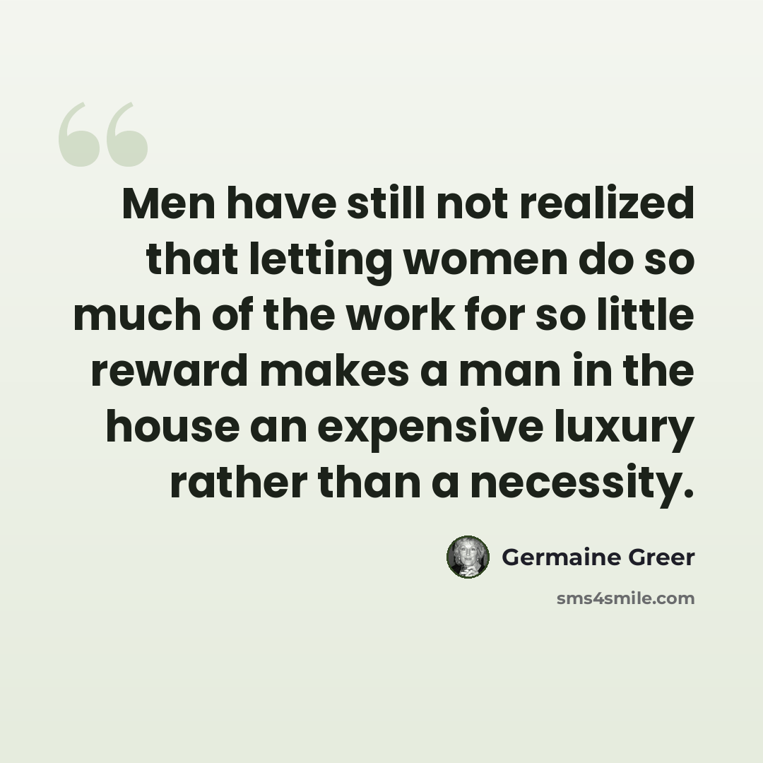 “Men have still not realized that letting women do so much of the work for so little reward makes a man in the house an expensive luxury rather than a necessity.” quote by Germaine Greer
