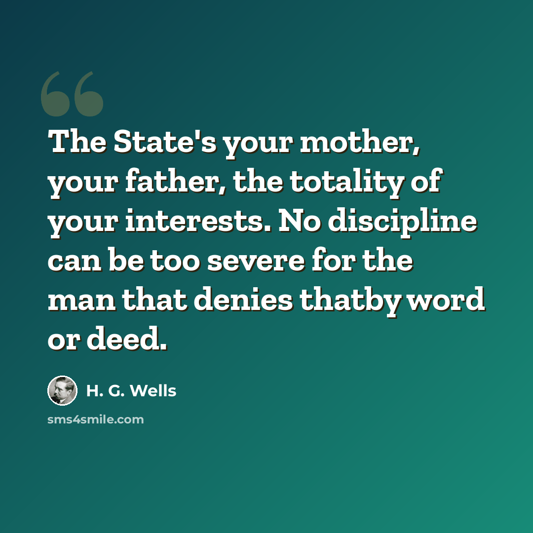 “The State's your mother, your father, the totality of your interests. No discipline can be too severe for the man that denies thatby word or deed.” quote by H. G. Wells