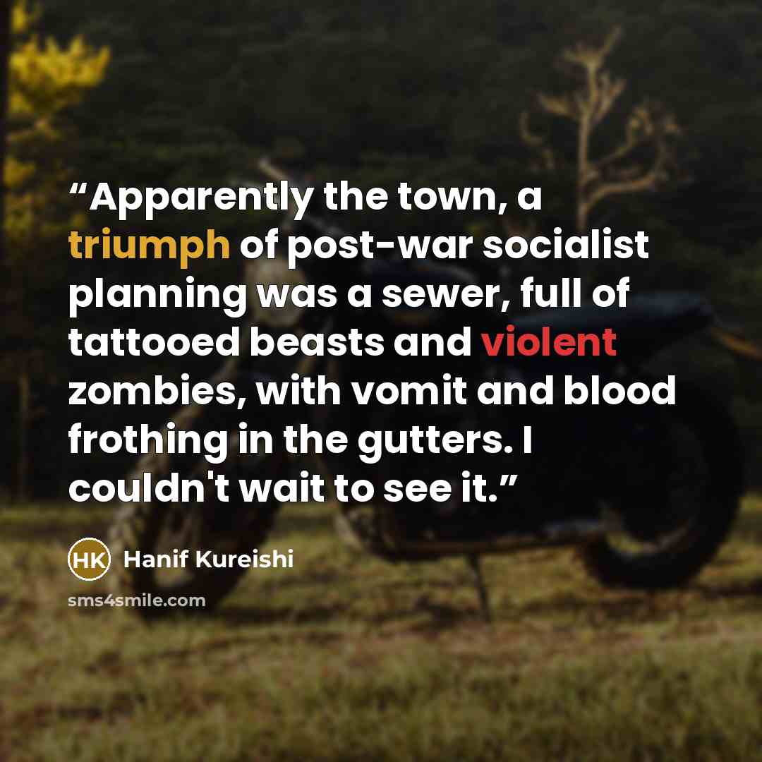 “Apparently the town, a triumph of post-war socialist planning was a sewer, full of tattooed beasts and violent zombies, with vomit and blood frothing in the gutters. I couldn't wait to see it.” quote by Hanif Kureishi