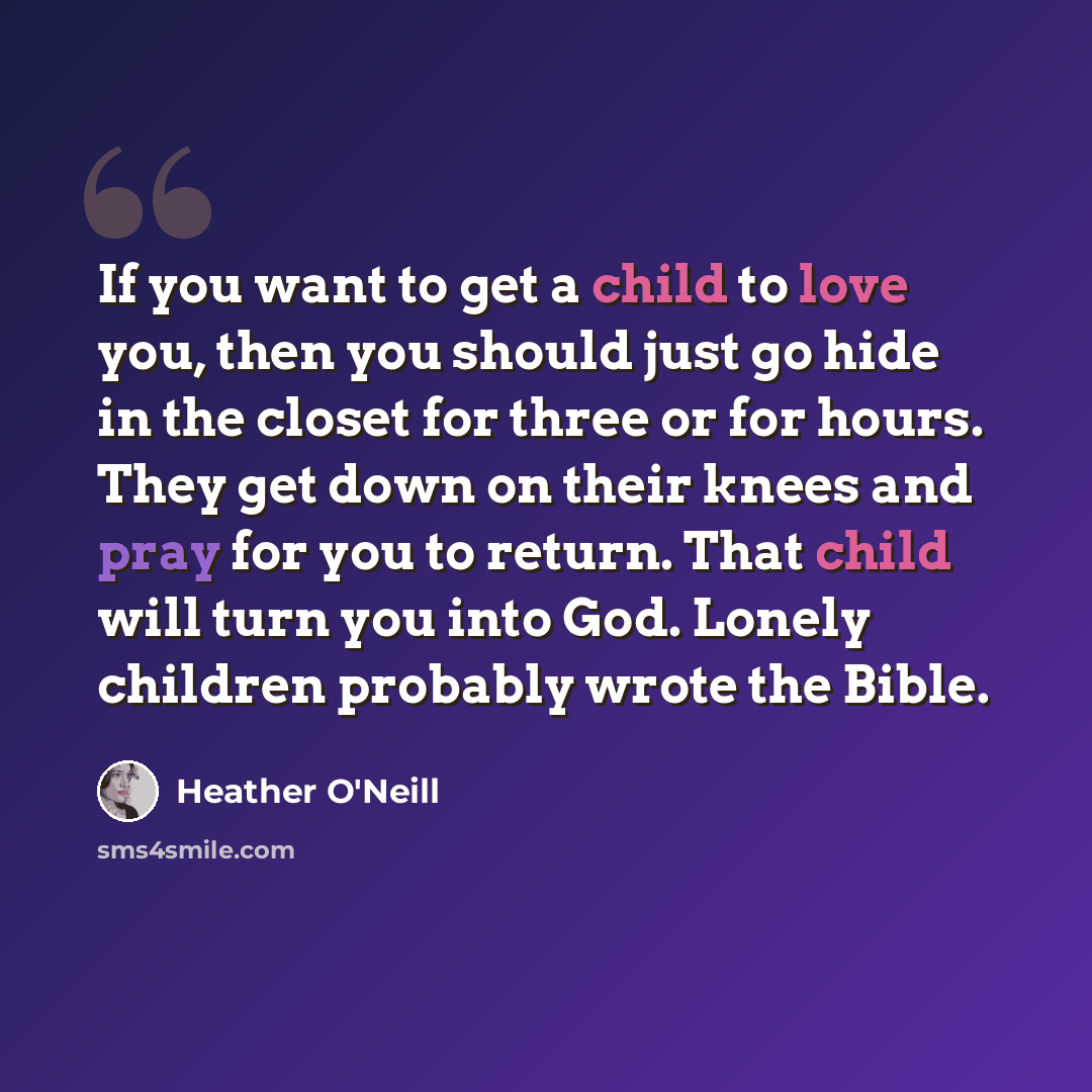“If you want to get a child to love you, then you should just go hide in the closet for three or for hours. They get down on their knees and pray for you to return. That child will turn you into God. Lonely children probably wrote the Bible.” quote by Heather O'Neill