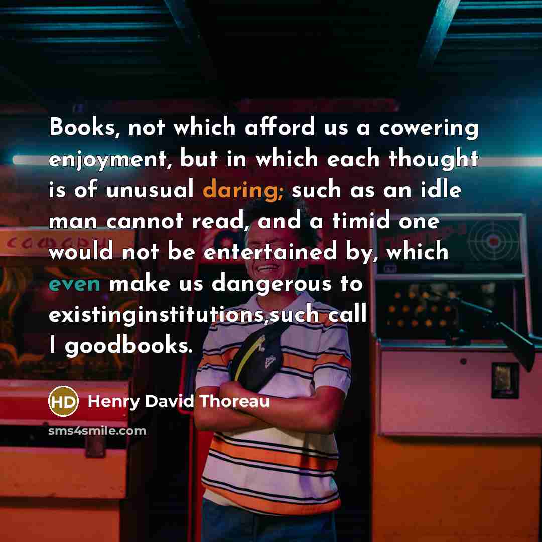 “Books, not which afford us a cowering enjoyment, but in which each thought is of unusual daring; such as an idle man cannot read, and a timid one would not be entertained by, which even make us dangerous to existinginstitutions,such call I goodbooks.” quote by Henry David Thoreau