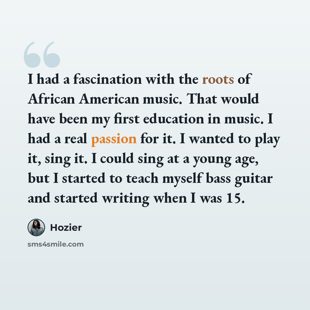 “I had a fascination with the roots of African American music. That would have been my first education in music. I had a real passion for it. I wanted to play it, sing it. I could sing at a young age, but I started to teach myself bass guitar and started writing when I was 15.” quote by Hozier