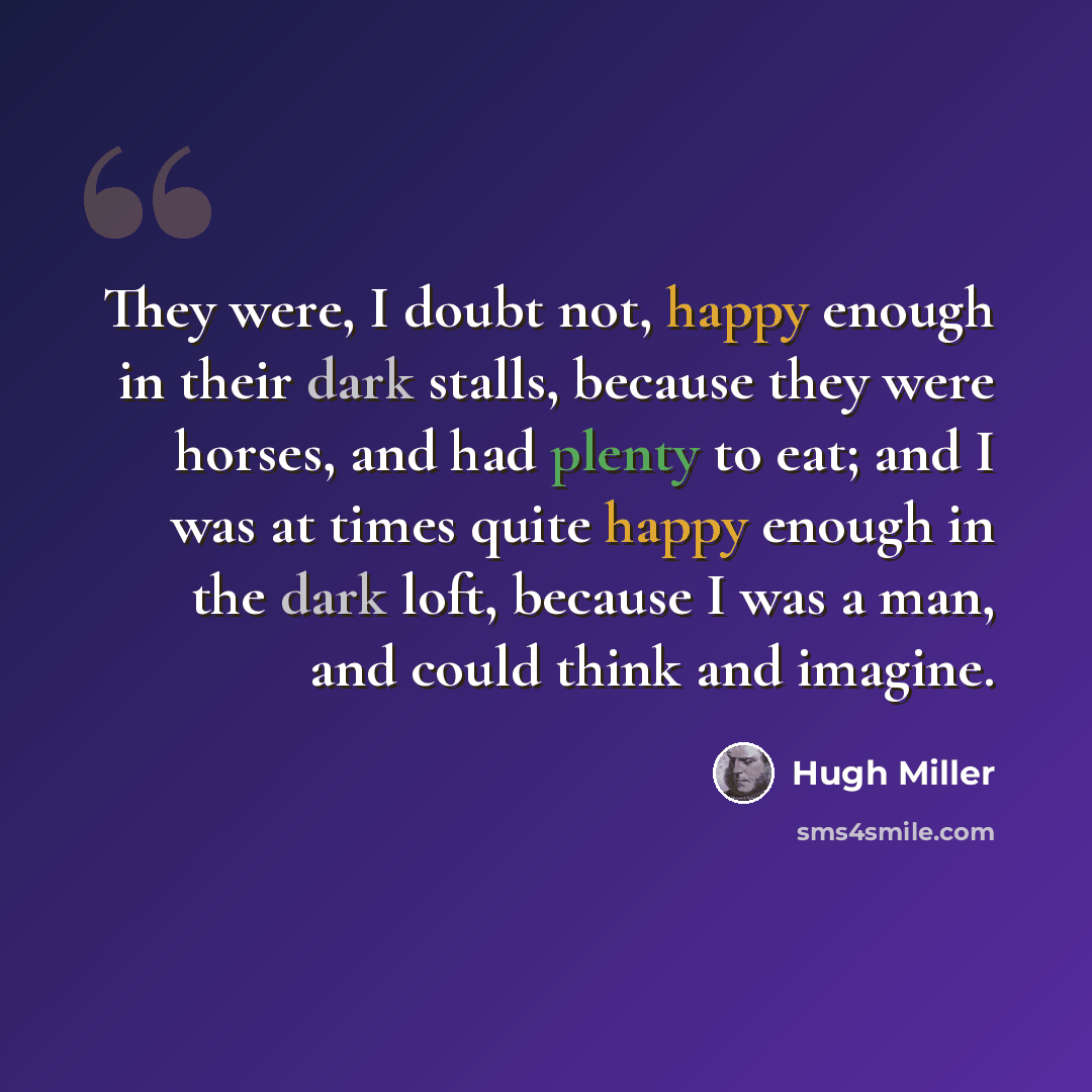 “They were, I doubt not, happy enough in their dark stalls, because they were horses, and had plenty to eat; and I was at times quite happy enough in the dark loft, because I was a man, and could think and imagine.” quote by Hugh Miller