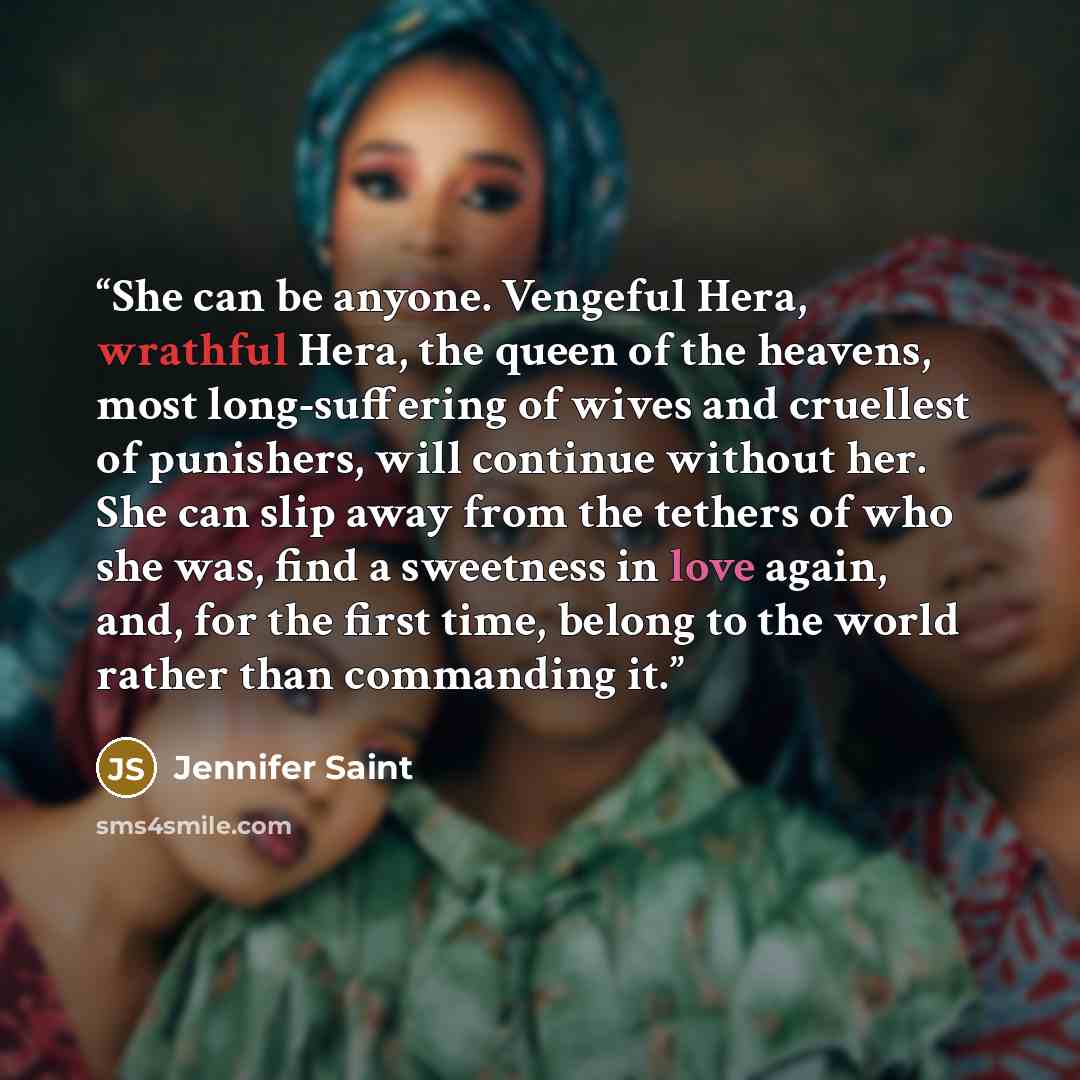 “She can be anyone. Vengeful Hera, wrathful Hera, the queen of the heavens, most long-suffering of wives and cruellest of punishers, will continue without her. She can slip away from the tethers of who she was, find a sweetness in love again, and, for the first time, belong to the world rather than…” quote by Jennifer Saint