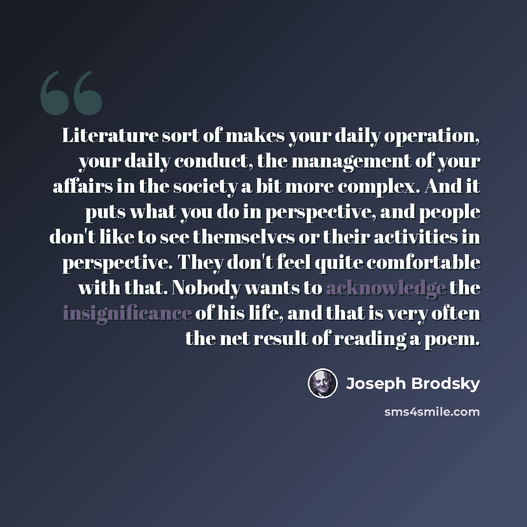 “Literature sort of makes your daily operation, your daily conduct, the management of your affairs in the society a bit more complex. And it puts what you do in perspective, and people don't like to see themselves or their activities in perspective. They don't feel quite comfortable with that…” quote by Joseph Brodsky