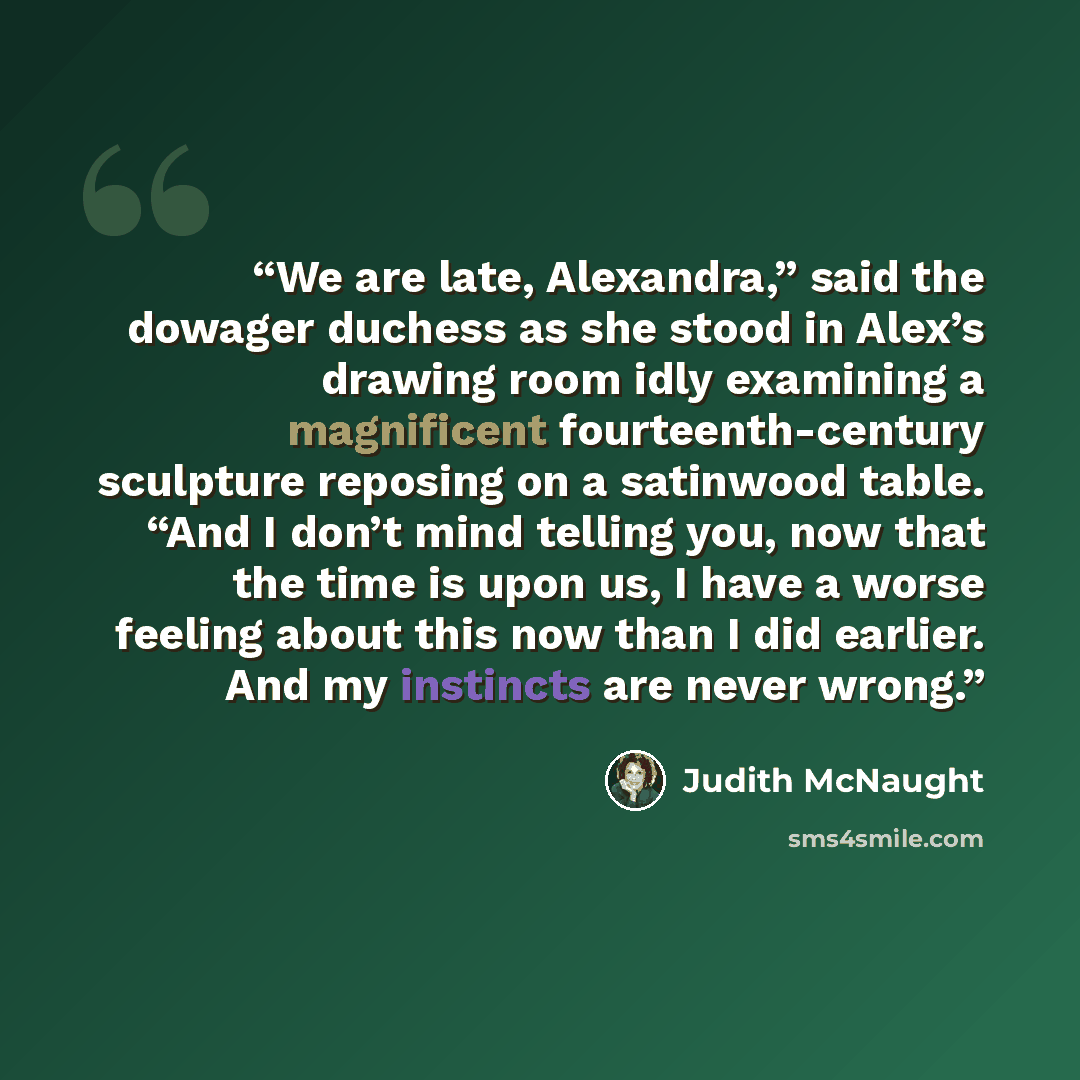 “We are late, Alexandra,” said the dowager duchess as she stood in Alex’s drawing room idly examining a magnificent fourteenth-century sculpture reposing on a satinwood table. “And I don’t mind telling you, now that the time is upon us, I have a worse feeling about this now than I did earlier. And…” quote by Judith McNaught