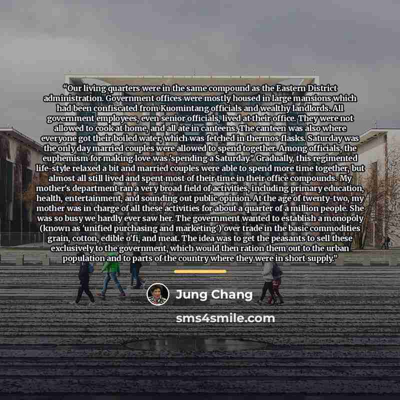 “Our living quarters were in the same compound as the Eastern District administration. Government offices were mostly housed in large mansions which had been confiscated from Kuomintang officials and wealthy landlords. All government employees, even senior officials, lived at their office. They…” quote by Jung Chang