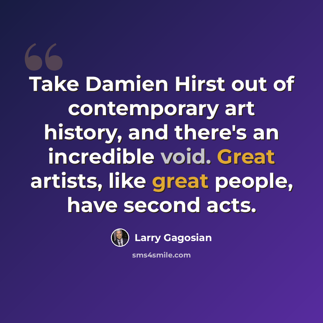 “Take Damien Hirst out of contemporary art history, and there's an incredible void. Great artists, like great people, have second acts.” quote by Larry Gagosian