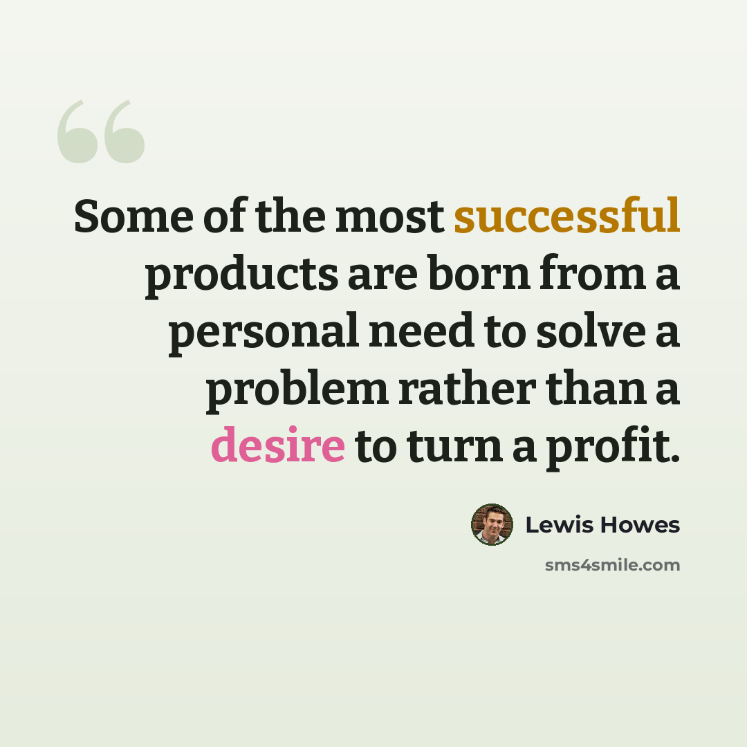 “Some of the most successful products are born from a personal need to solve a problem rather than a desire to turn a profit.” quote by Lewis Howes
