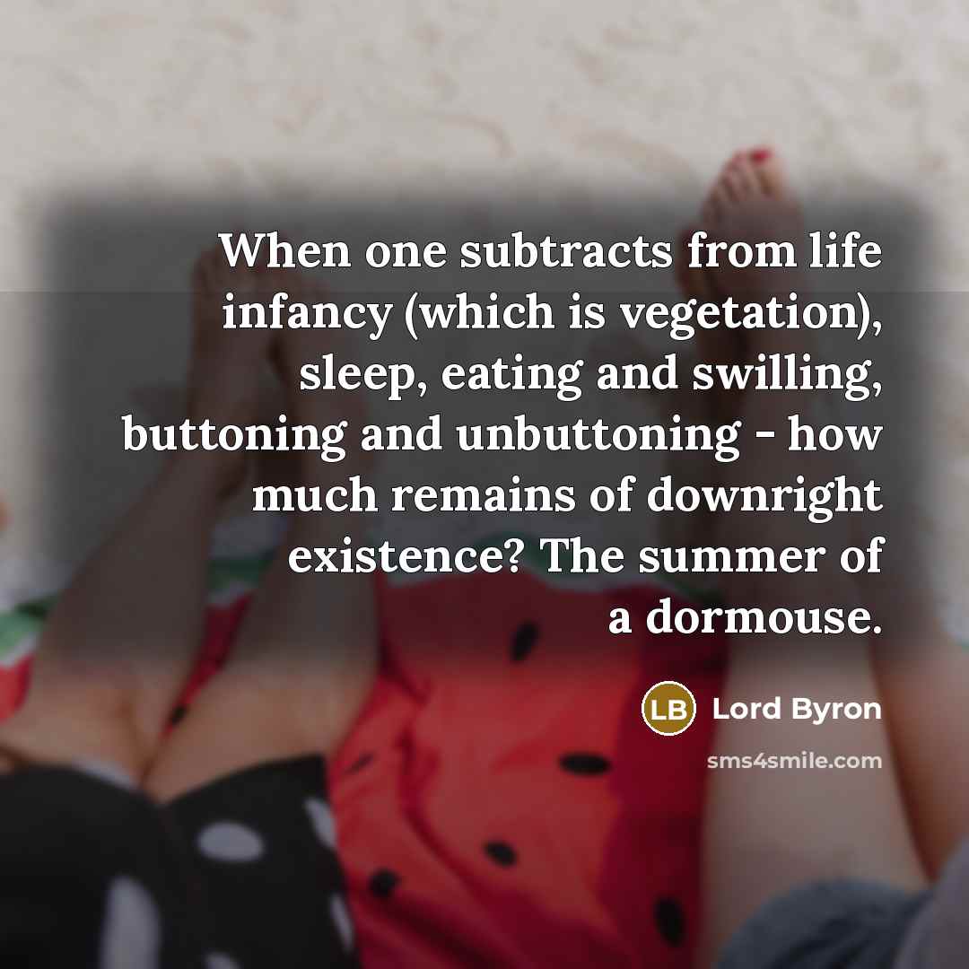 “When one subtracts from life infancy (which is vegetation), sleep, eating and swilling, buttoning and unbuttoning - how much remains of downright existence? The summer of a dormouse.” quote by Lord Byron
