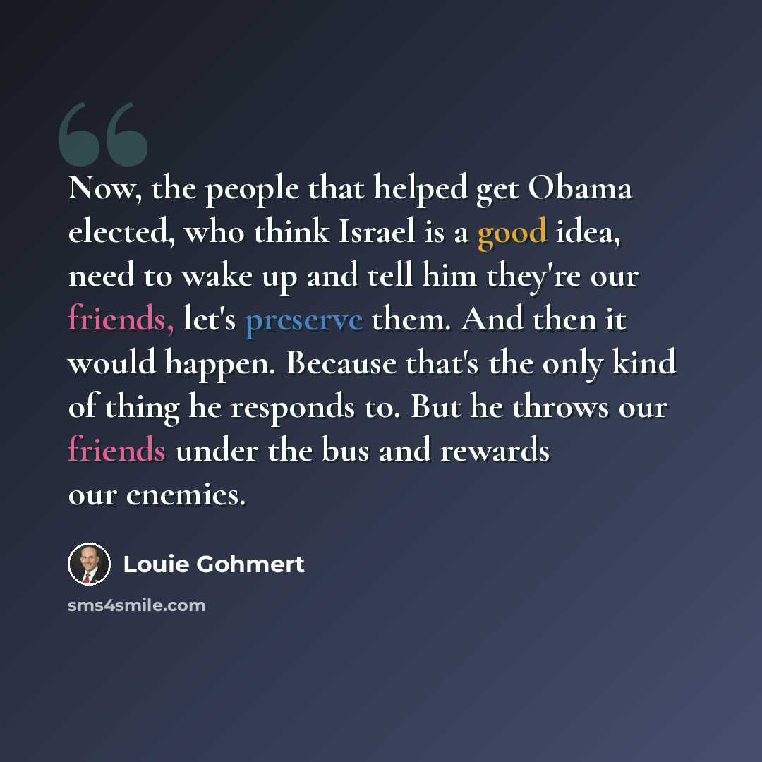 “Now, the people that helped get Obama elected, who think Israel is a good idea, need to wake up and tell him they're our friends, let's preserve them. And then it would happen. Because that's the only kind of thing he responds to. But he throws our friends under the bus and rewards our enemies.” quote by Louie Gohmert