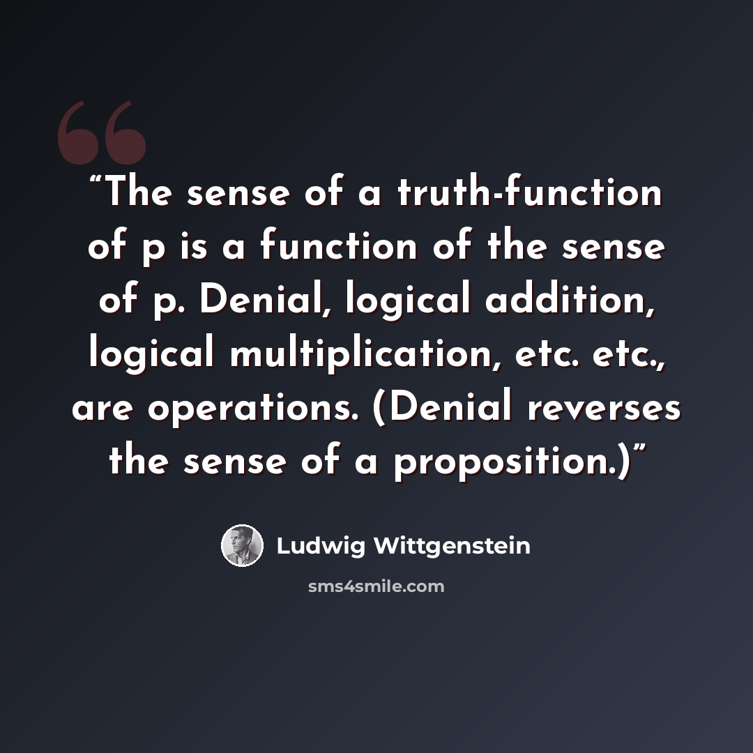 “The sense of a truth-function of p is a function of the sense of p. Denial, logical addition, logical multiplication, etc. etc., are operations. (Denial reverses the sense of a proposition.)” quote by Ludwig Wittgenstein