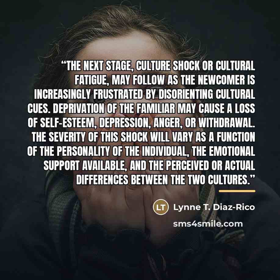 “The next stage, culture shock or cultural fatigue, may follow as the newcomer is increasingly frustrated by disorienting cultural cues. Deprivation of the familiar may cause a loss of self-esteem, depression, anger, or withdrawal. The severity of this shock will vary as a function of the…” quote by Lynne T. Diaz-Rico