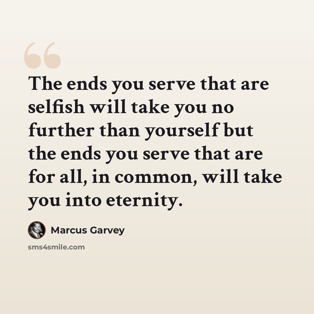 “The ends you serve that are selfish will take you no further than yourself but the ends you serve that are for all, in common, will take you into eternity.” quote by Marcus Garvey